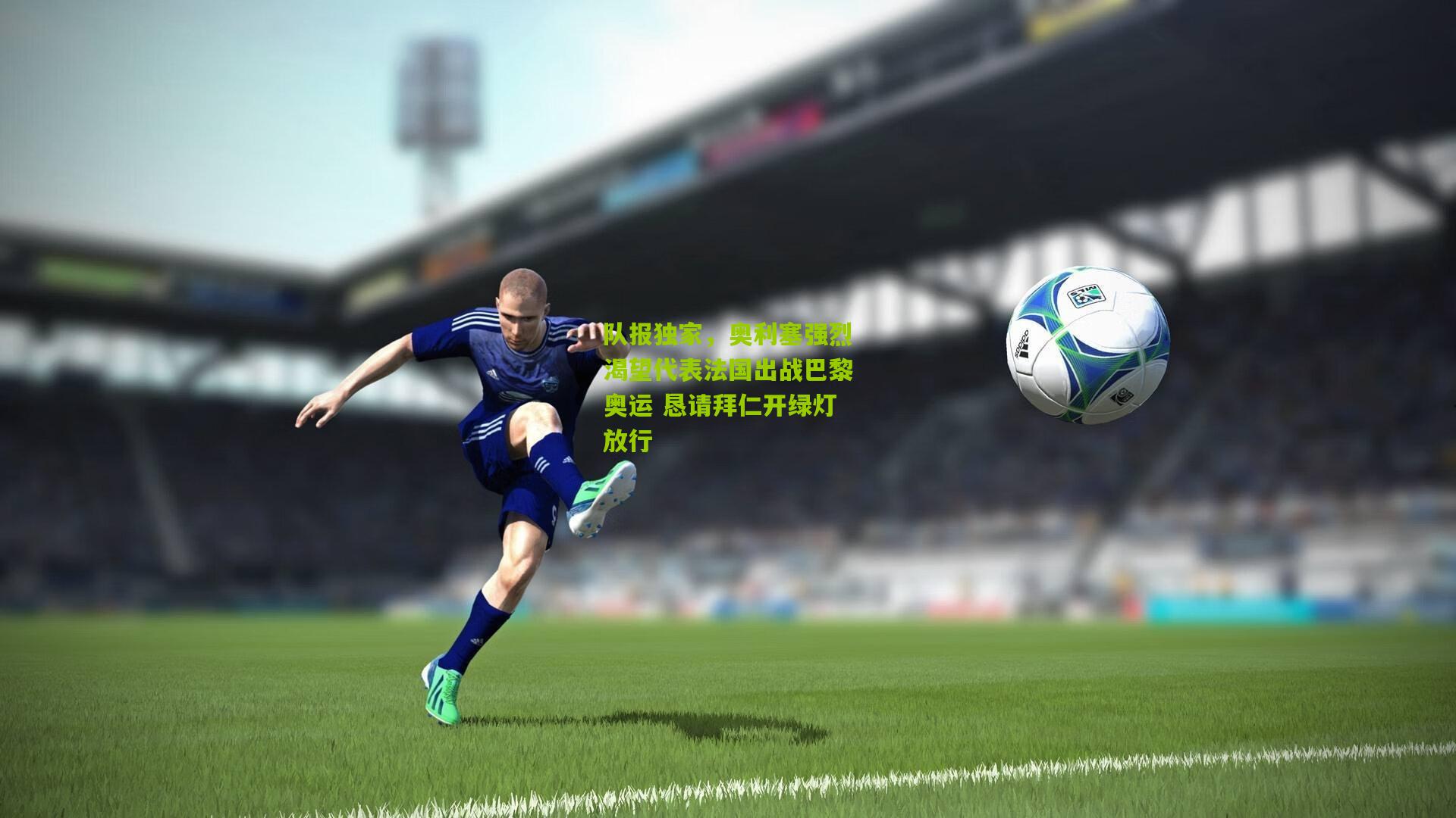 队报独家,奥利塞强烈渴望代表法国出战巴黎奥运 恳请拜仁开绿灯放行