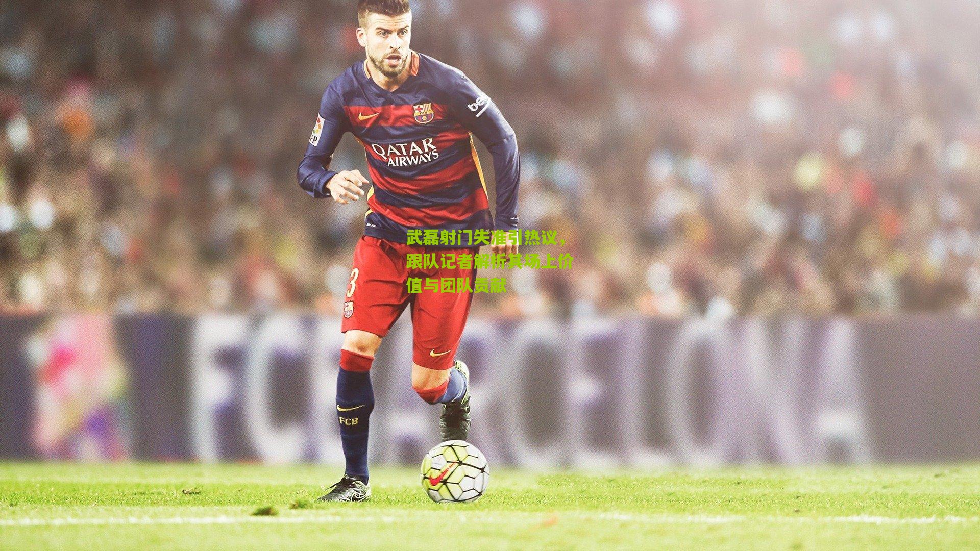 武磊射门失准引热议,跟队记者解析其场上价值与团队贡献